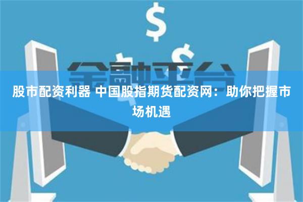 股市配资利器 中国股指期货配资网：助你把握市场机遇