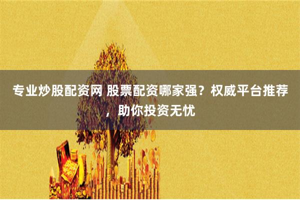 专业炒股配资网 股票配资哪家强？权威平台推荐，助你投资无忧