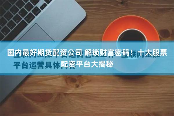 国内最好期货配资公司 解锁财富密码！十大股票配资平台大揭秘
